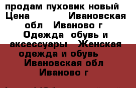 продам пуховик новый › Цена ­ 2 000 - Ивановская обл., Иваново г. Одежда, обувь и аксессуары » Женская одежда и обувь   . Ивановская обл.,Иваново г.